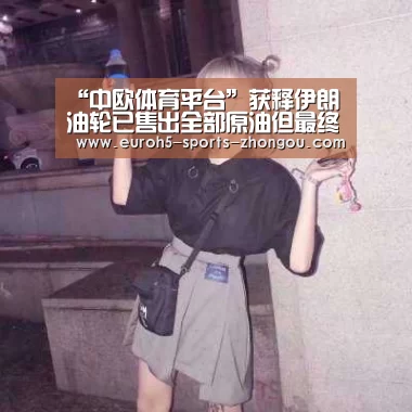 “中欧体育平台”获释伊朗油轮已售出全部原油但最终目的地仍不明